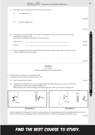 85SOALAN ULANGKAJI SPM 2013
JAWAPANbolehdidapatidilamanwebwww.afterschool.my
	 (c)	 If the object is placed at a distance of 10 cm from the lens, calculate
		 (i)	 the image distance
														[2 marks]
		 (ii)	 the linear magnification
		
														[1 mark]
	 (d)	 You are given convex lens Q with +10 D power. You are required to create a simple astronomical telescope
		 using the convex lenses P and Q.
		 State what lens is suitable to be the objective lens and eyepiece.
		Objective lens	 : _________________________________________________			 [1 mark]
		
		 Eyepiece 	 : _________________________________________________			 [1 mark]
	
	 (e)	 Draw the arrangement of the lenses and sketch the ray path from a distance object using convex lens P and Q
		 to form a simple astronomical telescope.
														[2 marks]
Section B
[20 marks]
Answer any one question from this section.
9.	 A slide projector is used to view an image from a slide.
	 The power of the lens used by the projector slide is + 5D.
	
	(a)	What is meant by power of lens?									[1 mark]
	 (b)	 A student used a slide projector to view the image from the slide. When the slide is place nearer to the lens the
		 sharp image form on the screen as shown in Diagram 9.1.
		 When the slide is place further from the lens the sharp image form on the screen as shown in Diagram 9.2.
				 Diagram 9.1						Diagram 9.2
	 Based on Diagram 9.1 and Diagram 9.2, compare the object distance, the image distance and size of image that formed on the screen.
Relate the object distance to the image distance and the object distance to the size of image that formed on the screen.	
														[5 marks]
Image
Screen
Lens
Slide
Image
Screen
Lens
Slide
 