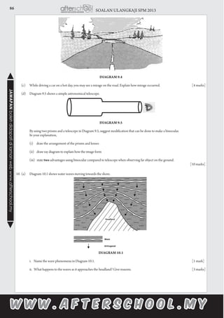86 SOALAN ULANGKAJI SPM 2013JAWAPANbolehdidapatidilamanwebwww.afterschool.my
	
Diagram 9.4
				
	 (c)	 While driving a car on a hot day, you may see a mirage on the road. Explain how mirage occurred.			 [4 marks]
	 (d)	 Diagram 9.5 shows a simple astronomical telescope.
		
Diagram 9.5
		 By using two prisms and a telescope in Diagram 9.5, suggest modification that can be done to make a binocular.
		 In your explanation,
		
		 (i) draw the arrangement of the prisms and lenses
	
		 (ii) draw ray diagram to explain how the image form
	
		 (iii) state two advantages using binocular compared to telescope when observing far object on the ground.	
		 [10 marks]
10.	(a)	 Diagram 10.1 shows water waves moving towards the shore.
Diagram 10.1
		 i. Name the wave phenomena in Diagram 10.1.								 [1 mark]
		 ii. What happens to the waves as it approaches the headland? Give reasons.					 [3 marks]
 