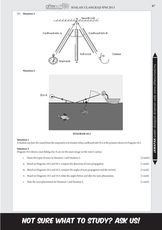 87SOALAN ULANGKAJI SPM 2013
JAWAPANbolehdidapatidilamanwebwww.afterschool.my
	(b)	Situation 1
Diagram 10.2
		 Situation 2
Diagram 10.3
	 Situation 1
	 A student can hear the sound from the stopwatch at its loudest when cardboard tube B is at the position shown in Diagram 10.2.
	 Situation 2
	 Diagram 10.3 shows a man fishing. Eye A can see the man’s image on the water’s surface.
		 i. Name the types of waves in Situation 1 and Situation 2.							 [2 marks]
		 ii. Based on Diagrams 10.2 and 10.3, compare the directions of wave propagation.				 [1 mark]
		 iii. Based on Diagrams 10.2 and 10.3, compare the angles of wave propagation and the normal.			 [1 mark]
		 iv. Based on Diagrams 10.2 and 10.3, relate the angles before and after the wave phenomena.			 [1 mark]
		 v. State the wave phenomena for Situation 1 and Situation 2.						 [1 mark]
 