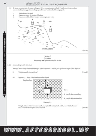 88 SOALAN ULANGKAJI SPM 2013JAWAPANbolehdidapatidilamanwebwww.afterschool.my
	 (c)	 To attract more tourist to the island in Diagram 10.4 , a contractor wants to build a beach resort .As a consultant
		 you are asked to give suggestions on the proposed project based on the following aspects:
		
		 i.	 The location of the resort
		 ii.	 Features to reduce the erosion of the shore
		 iii.	 Features to enable children to enjoy swimming in calm water.
Diagram 10.4
		 [10 marks]
Section C
[20 marks]
Answer any one question from this section.
11.	(a)	 Archimedes’ principle states that:
		 “An object that is totally or partially submerged in fluid experiences a buoyant force equal to the weight of fluid displaced”
		(i)	What is meant by buoyant force?								[1 mark]
		
		 (ii)	 Diagram 11.1 shows a block is submerged in a liquid.
	
Diagram 11.1
			 Using the idea of difference in pressure P1
and P2
for different depth, h1
and h2
, show that the buoyant
			 force is equal to the weight of liquid displaced.							 [4 marks]
Keys:
h1
: depth of upper surface
h2
: depth of bottom surface
liquid surface
A
P1
 