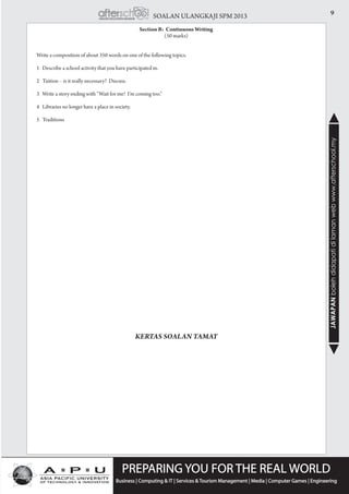 9SOALAN ULANGKAJI SPM 2013
JAWAPANbolehdidapatidilamanwebwww.afterschool.my
Section B: Continuous Writing
(50 marks)
	 Write a composition of about 350 words on one of the following topics.
	 1 Describe a school activity that you have participated in.
	 2 Tuition – is it really necessary? Discuss.
	 3 Write a story ending with “Wait for me! I’m coming too.”
	 4 Libraries no longer have a place in society.
	 5 Traditions
KERTAS SOALAN TAMAT
 