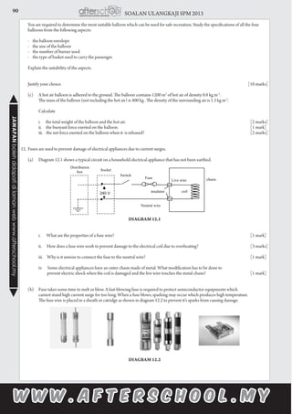 90 SOALAN ULANGKAJI SPM 2013JAWAPANbolehdidapatidilamanwebwww.afterschool.my
	 You are required to determine the most suitable balloon which can be used for safe recreation. Study the specifications of all the four
balloons from the following aspects:
	 - the balloon envelope
	 - the size of the balloon
	 - the number of burner used
	 - the type of basket used to carry the passenger.
	 Explain the suitability of the aspects.
	 Justify your choice.										 [10 marks]
	 (c)	 A hot air balloon is adhered to the ground. The balloon contains 1200 m3
of hot air of density 0.8 kg m-3
.
		 The mass of the balloon (not including the hot air) is 400 kg . The density of the surrounding air is 1.3 kg m-3
.
		 Calculate
		 i. the total weight of the balloon and the hot air.								 [2 marks]
		 ii. the buoyant force exerted on the balloon.								 [1 mark]
		 iii. the net force exerted on the balloon when it is released?							 [2 marks]
12.	Fuses are used to prevent damage of electrical appliances due to current surges.
	
	 (a)	 Diagram 12.1 shows a typical circuit on a household electrical appliance that has not been earthed.
	
Diagram 12.1
		 i. What are the properties of a fuse wire?								 [1 mark]
		 ii. How does a fuse wire work to prevent damage to the electrical coil due to overheating?			 [3 marks]
		 iii. Why is it unwise to connect the fuse to the neutral wire?						 [1 mark]
		 iv. Some electrical appliances have an outer chasis made of metal. What modification has to be done to
		 prevent electric shock when the coil is damaged and the live wire touches the metal chasis?			 [1 mark]
				
	 (b)	 Fuse takes some time to melt or blow. A fast-blowing fuse is required to protect semiconductor equipments which
		 cannot stand high current surge for too long. When a fuse blows, sparking may occur which produces high temperature.
		 The fuse wire is placed in a sheath or catridge as shown in diagram 12.2 to prevent it’s sparks from causing damage.
Diagram 12.2
 