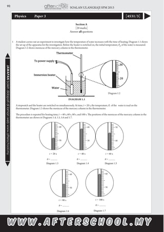 92 SOALAN ULANGKAJI SPM 2013JAWAPANbolehdidapatidilamanwebwww.afterschool.my
Physics 	 Paper 3 [4531/3]
Section A
[28 marks]
Answer all questions
1	 A student carries out an experiment to investigate how the temperature of water increases with the time of heating. Diagram 1.1 shows
the set up of the apparatus for the investigation. Before the heater is switched on, the initial temperature, θ0
, of the water is measured.
Diagram 1.2 shows meniscus of the mercury column in the thermometer.
	
										 Diagram 1.2
			 Diagram 1.1				
	 A stopwatch and the heater are switched on simultaneously. At time, t = 20 s, the temperature, θ, of the water is read on the
thermometer. Diagram 1.3 shows the meniscus of the mercury column in the thermometer.
	 The procedure is repeated for heating time, t = 40 s, 60 s, 80 s, and 100 s. The positions of the meniscus of the mercury column in the
thermometer are shown in Diagrams 1.4, 1.5, 1.6 and 1.7.
 