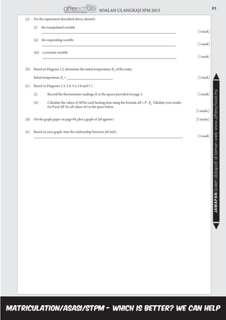 93SOALAN ULANGKAJI SPM 2013
JAWAPANbolehdidapatidilamanwebwww.afterschool.my
	 (a)	 For the experiment described above, identify:
		
		 (i) the manipulated variable
		 ________________________________________________________________		 [1 mark]
		 (ii) the responding variable
		 ________________________________________________________________ 		 [1 mark]
		 (iii) a constant variable
		 ________________________________________________________________ 		 [1 mark]
	
	 (b)	 Based on Diagram 1.2, determine the initial temperature, θ0
, of the water.
		
		 Initial temperature, θ0
= ______________________							[1 mark]
	
	 (c)	 Based on Diagrams 1.3, 1.4, 1.5, 1.6 and 1.7,
		 (i)	 Record the thermometer readings, θ, in the spaces provided on page 3.					 [1 mark]
		 (ii)	 Calculate the values of Δθ for each heating time using the formula Δθ = θ - θ0
. Tabulate your results
			 for θ and Δθ for all values of t in the space below.							 	
												 [5 marks]
	 (d)	 On the graph paper on page 94, plot a graph of Δθ against t.						 [5 marks]
	 (e)	 Based on your graph, state the relationship between Δθ and t.
		 _______________________________________________________________________ 		 [1 mark]
 