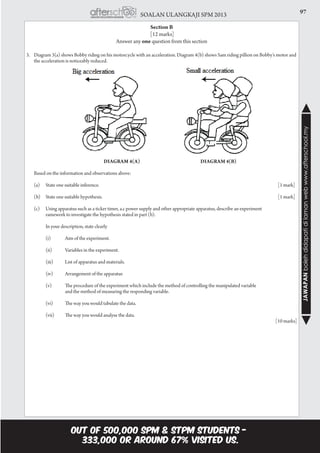 97SOALAN ULANGKAJI SPM 2013
JAWAPANbolehdidapatidilamanwebwww.afterschool.my
Section B
[12 marks]
Answer any one question from this section
3.	 Diagram 3(a) shows Bobby riding on his motorcycle with an acceleration. Diagram 4(b) shows Sam riding pillion on Bobby’s motor and
the acceleration is noticeably reduced.
		 Diagram 4(a) 		 Diagram 4(b)
	 Based on the information and observations above:
	(a)	State one suitable inference.										[1 mark]
	(b)	State one suitable hypothesis.										[1 mark]
	 (c)	 Using apparatus such as a ticker timer, a.c power supply and other appropriate apparatus, describe an experiment
		 ramework to investigate the hypothesis stated in part (b).
		 In your description, state clearly
		 (i)	 Aim of the experiment.
		 (ii)	 Variables in the experiment.
		 (iii)	 List of apparatus and materials.
		 (iv)	 Arrangement of the apparatus
		 (v)	 The procedure of the experiment which include the method of controlling the manipulated variable
			 and the method of measuring the responding variable.
		 (vi)	 The way you would tabulate the data.
		 (vii)	 The way you would analyse the data.
													 [10 marks]
 
