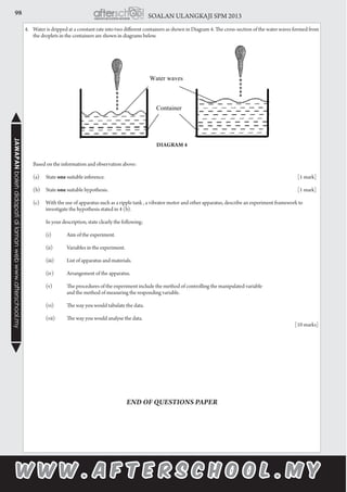 98 SOALAN ULANGKAJI SPM 2013JAWAPANbolehdidapatidilamanwebwww.afterschool.my
4.	 Water is dripped at a constant rate into two different containers as shown in Diagram 4. The cross-section of the water waves formed from
the droplets in the containers are shown in diagrams below.
		
	
	
		
Diagram 4
						
						
	 Based on the information and observation above:
	
	 (a)	State one suitable inference.										[1 mark]
	 (b)	State one suitable hypothesis.										[1 mark]
	 (c)	 With the use of apparatus such as a ripple tank , a vibrator motor and other apparatus, describe an experiment framework to 		
	 investigate the hypothesis stated in 4 (b).
	
		 In your description, state clearly the following;
			
		 (i)	 Aim of the experiment.
		 (ii)	 Variables in the experiment.
		 (iii)	 List of apparatus and materials.
		 (iv)	 Arrangement of the apparatus.
		 (v)	 The procedures of the experiment include the method of controlling the manipulated variable
			 and the method of measuring the responding variable.
		 (vi)	 The way you would tabulate the data.
		 (vii)	 The way you would analyse the data.
				 								 [10 marks]
END OF QUESTIONS PAPER
 