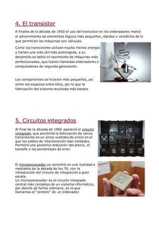 4. El transistor
A finales de la década de 1950 el uso del transistor en los ordenadores marcó
el advenimiento de elementos lógicos más pequeños, rápidos y versátiles de lo
que permitían las máquinas con válvulas.
Como los transistores utilizan mucha menos energía
y tienen una vida útil más prolongada, a su
desarrollo se debió el nacimiento de máquinas más
perfeccionadas, que fueron llamadas ordenadores o
computadoras de segunda generación.
Los componentes se hicieron más pequeños, así
como los espacios entre ellos, por lo que la
fabricación del sistema resultaba más barata.
5. Circuitos integrados
Al final de la década de 1960 apareció el circuito
integrado, que posibilitó la fabricación de varios
transistores en un único sustrato de silicio en el
que los cables de interconexión iban soldados.
Permitió una posterior reducción del precio, el
tamaño y los porcentajes de error.
El microprocesador se convirtió en una realidad a
mediados de la década de los 70, con la
introducción del circuito de integración a gran
escala.
Un microprocesador es el circuito integrado
central más complejo de un sistema informático,
por decirlo de forma ordinaria, es lo que
llamamos el “cerebro” de un ordenador.
 