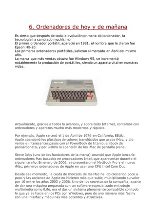 6. Ordenadores de hoy y de mañana
Es cierto que después de toda la evolución primaria del ordenador, la
tecnología ha cambiado muchísimo
El primer ordenador portátil, apareció en 1981, el nombre que le dieron fue
Epson HX-20.
Los primeros ordenadores portátiles, salieron al mercado en Abril del mismo
año.
La marca que más ventas obtuvo fue Windows 95, se incrementó
notablemente la producción de portátiles, siendo un aparato vital en nuestras
vidas.
Actualmente, gracias a todos lo avances, y sobre todo Internet, contamos con
ordenadores y aparatos mucho más modernos y rápidos.
Por ejemplo, Apple se creó el 1 de Abril de 1976 en California, EEUU.
Apple abandonó los plásticos de colores translúcidos que usaba iMac, y dio
varios e interesantes pasos con el PowerBook de titanio, el iBook de
policarbonato, y por último la aparición de los iMac de pantalla plana.
Steve Jobs (uno de los fundadores de la marca) anunció que Apple lanzaría
ordenadores Mac basados en procesadores Intel, que aparecerían durante el
siguiente año. En enero de 2006, se presentaron el MacBook Pro y el nuevo
iMac, primeros ordenadores de Apple en usar una CPU Intel Core Duo.
Desde ese momento, la cuota de mercado de los Mac ha ido creciendo poco a
poco y las acciones de Apple no hicieron más que subir, multiplicando su valor
por 10 entre los años 2003 y 2006. Uno de los secretos de la compañía, aparte
de dar una máquina preparada con un software especializado en trabajo
multimedia como iLife, era el dar un sistema plenamente compatible con todo
lo que ya se hacía en los PCs con Windows, pero de una manera más fácil y
con una interfaz y máquinas más potentes y atractivas.
 
