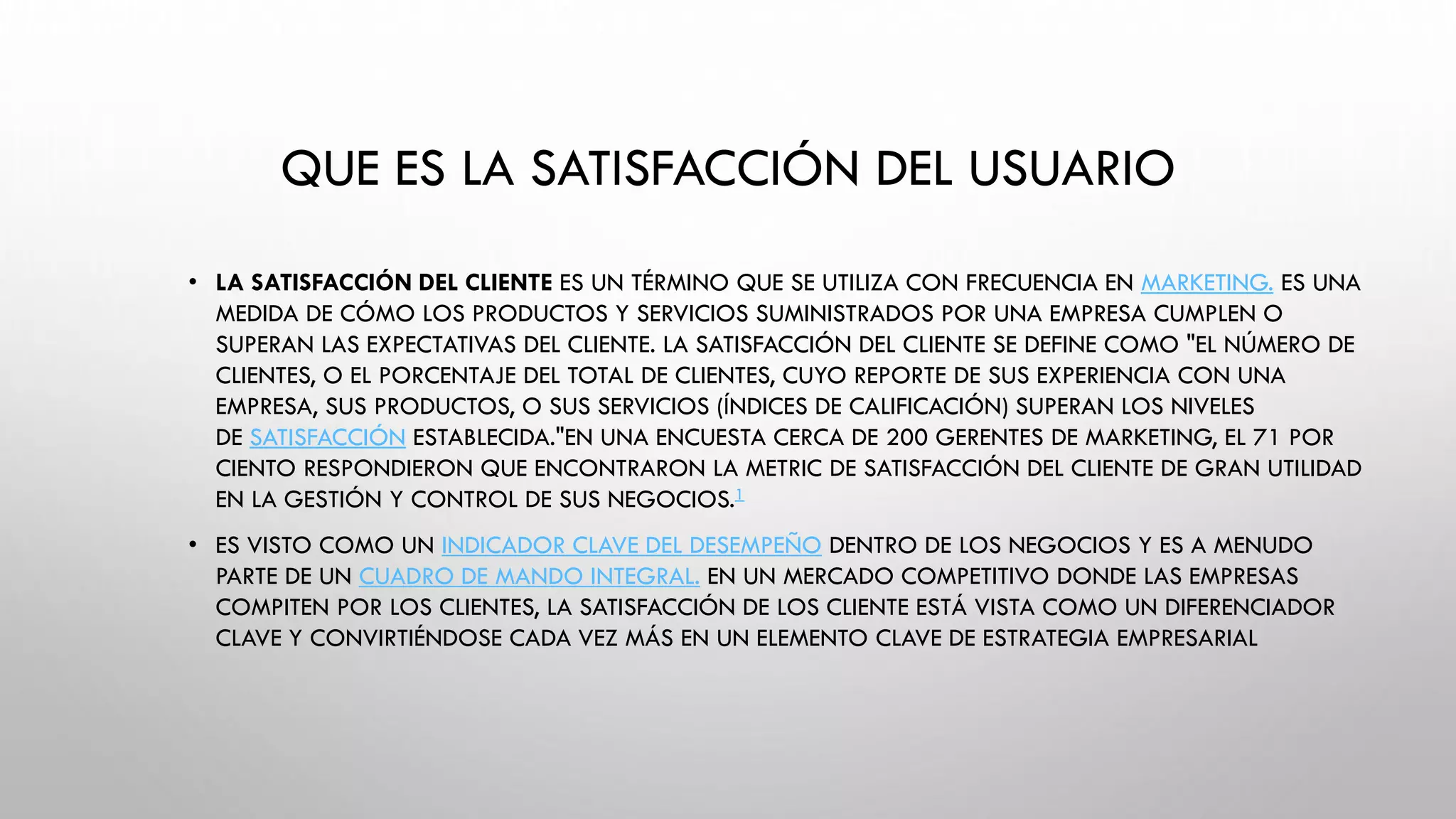 QUE ES LA SATISFACCIÓN DEL USUARIO
• LA SATISFACCIÓN DEL CLIENTE ES UN TÉRMINO QUE SE UTILIZA CON FRECUENCIA EN MARKETING. ES UNA
MEDIDA DE CÓMO LOS PRODUCTOS Y SERVICIOS SUMINISTRADOS POR UNA EMPRESA CUMPLEN O
SUPERAN LAS EXPECTATIVAS DEL CLIENTE. LA SATISFACCIÓN DEL CLIENTE SE DEFINE COMO "EL NÚMERO DE
CLIENTES, O EL PORCENTAJE DEL TOTAL DE CLIENTES, CUYO REPORTE DE SUS EXPERIENCIA CON UNA
EMPRESA, SUS PRODUCTOS, O SUS SERVICIOS (ÍNDICES DE CALIFICACIÓN) SUPERAN LOS NIVELES
DE SATISFACCIÓN ESTABLECIDA."EN UNA ENCUESTA CERCA DE 200 GERENTES DE MARKETING, EL 71 POR
CIENTO RESPONDIERON QUE ENCONTRARON LA METRIC DE SATISFACCIÓN DEL CLIENTE DE GRAN UTILIDAD
EN LA GESTIÓN Y CONTROL DE SUS NEGOCIOS.1
• ES VISTO COMO UN INDICADOR CLAVE DEL DESEMPEÑO DENTRO DE LOS NEGOCIOS Y ES A MENUDO
PARTE DE UN CUADRO DE MANDO INTEGRAL. EN UN MERCADO COMPETITIVO DONDE LAS EMPRESAS
COMPITEN POR LOS CLIENTES, LA SATISFACCIÓN DE LOS CLIENTE ESTÁ VISTA COMO UN DIFERENCIADOR
CLAVE Y CONVIRTIÉNDOSE CADA VEZ MÁS EN UN ELEMENTO CLAVE DE ESTRATEGIA EMPRESARIAL
 
