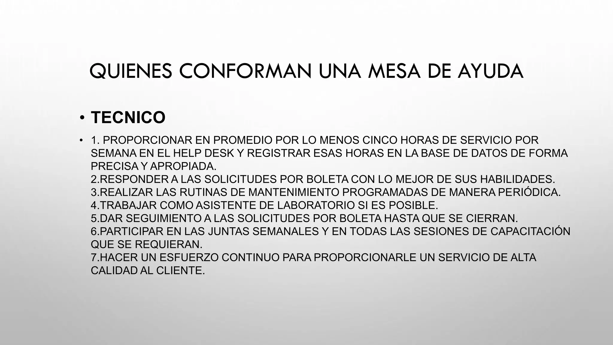 QUIENES CONFORMAN UNA MESA DE AYUDA
• TECNICO
• 1. PROPORCIONAR EN PROMEDIO POR LO MENOS CINCO HORAS DE SERVICIO POR
SEMANA EN EL HELP DESK Y REGISTRAR ESAS HORAS EN LA BASE DE DATOS DE FORMA
PRECISA Y APROPIADA.
2.RESPONDER A LAS SOLICITUDES POR BOLETA CON LO MEJOR DE SUS HABILIDADES.
3.REALIZAR LAS RUTINAS DE MANTENIMIENTO PROGRAMADAS DE MANERA PERIÓDICA.
4.TRABAJAR COMO ASISTENTE DE LABORATORIO SI ES POSIBLE.
5.DAR SEGUIMIENTO A LAS SOLICITUDES POR BOLETA HASTA QUE SE CIERRAN.
6.PARTICIPAR EN LAS JUNTAS SEMANALES Y EN TODAS LAS SESIONES DE CAPACITACIÓN
QUE SE REQUIERAN.
7.HACER UN ESFUERZO CONTINUO PARA PROPORCIONARLE UN SERVICIO DE ALTA
CALIDAD AL CLIENTE.
 