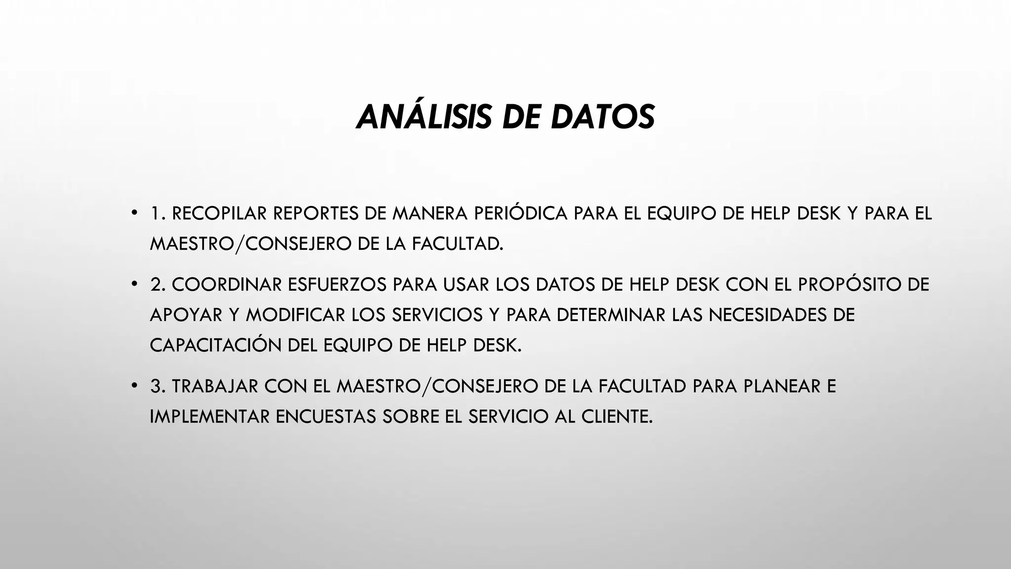 ANÁLISIS DE DATOS
• 1. RECOPILAR REPORTES DE MANERA PERIÓDICA PARA EL EQUIPO DE HELP DESK Y PARA EL
MAESTRO/CONSEJERO DE LA FACULTAD.
• 2. COORDINAR ESFUERZOS PARA USAR LOS DATOS DE HELP DESK CON EL PROPÓSITO DE
APOYAR Y MODIFICAR LOS SERVICIOS Y PARA DETERMINAR LAS NECESIDADES DE
CAPACITACIÓN DEL EQUIPO DE HELP DESK.
• 3. TRABAJAR CON EL MAESTRO/CONSEJERO DE LA FACULTAD PARA PLANEAR E
IMPLEMENTAR ENCUESTAS SOBRE EL SERVICIO AL CLIENTE.
 