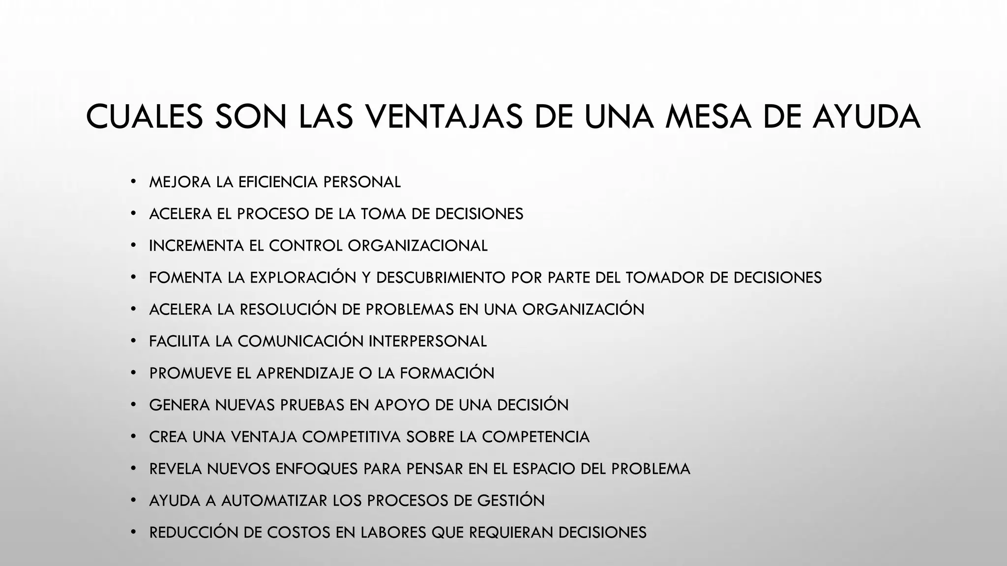 CUALES SON LAS VENTAJAS DE UNA MESA DE AYUDA
• MEJORA LA EFICIENCIA PERSONAL
• ACELERA EL PROCESO DE LA TOMA DE DECISIONES
• INCREMENTA EL CONTROL ORGANIZACIONAL
• FOMENTA LA EXPLORACIÓN Y DESCUBRIMIENTO POR PARTE DEL TOMADOR DE DECISIONES
• ACELERA LA RESOLUCIÓN DE PROBLEMAS EN UNA ORGANIZACIÓN
• FACILITA LA COMUNICACIÓN INTERPERSONAL
• PROMUEVE EL APRENDIZAJE O LA FORMACIÓN
• GENERA NUEVAS PRUEBAS EN APOYO DE UNA DECISIÓN
• CREA UNA VENTAJA COMPETITIVA SOBRE LA COMPETENCIA
• REVELA NUEVOS ENFOQUES PARA PENSAR EN EL ESPACIO DEL PROBLEMA
• AYUDA A AUTOMATIZAR LOS PROCESOS DE GESTIÓN
• REDUCCIÓN DE COSTOS EN LABORES QUE REQUIERAN DECISIONES
 