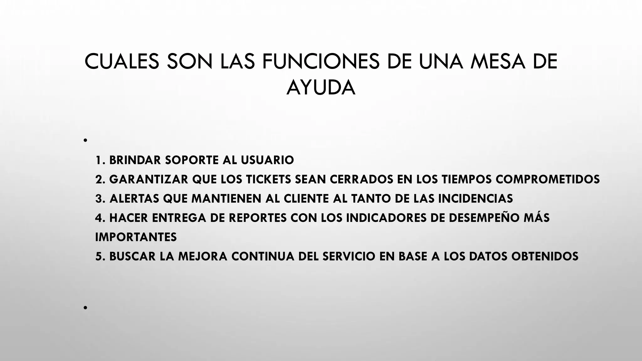 CUALES SON LAS FUNCIONES DE UNA MESA DE
AYUDA
•
1. BRINDAR SOPORTE AL USUARIO
2. GARANTIZAR QUE LOS TICKETS SEAN CERRADOS EN LOS TIEMPOS COMPROMETIDOS
3. ALERTAS QUE MANTIENEN AL CLIENTE AL TANTO DE LAS INCIDENCIAS
4. HACER ENTREGA DE REPORTES CON LOS INDICADORES DE DESEMPEÑO MÁS
IMPORTANTES
5. BUSCAR LA MEJORA CONTINUA DEL SERVICIO EN BASE A LOS DATOS OBTENIDOS
•
 