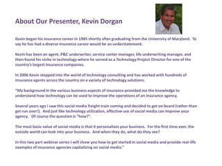 About Our Presenter, Kevin DorganKevin began his insurance career in 1985 shortly after graduating from the University of Maryland.  To say he has had a diverse insurance career would be an understatement.  Kevin has been an agent, P&C underwriter, service center manager, life underwriting manager, and then found his niche in technology where he served as a Technology Project Director for one of the country’s largest Insurance companies.In 2006 Kevin stepped into the world of technology consulting and has worked with hundreds of insurance agents across the country on a variety of technology solutions. “My background in the various business aspects of insurance provided me the knowledge to understand how technology can be used to improve the operations of an insurance agency.  Several years ago I saw this social media freight train coming and decided to get on board (rather than get run over!).  And just like technology utilization, effective use of social media can improve your agency.   Of course the question is “how?”.  The most basic value of social media is that it personalizes your business.  For the first time ever, the outside world can look into your business.  And when they do, what do they see?   In this two part webinar series I will show you how to get started in social media and provide real-life examples of insurance agencies capitalizing on social media.”
