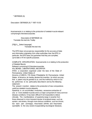 * GB785628 (A)
Description: GB785628 (A) ? 1957-10-30
Improvements in or relating to the production of skeletal muscle relaxant
comprising5-chlorobenzoxazoles
Description of GB785628 (A)
Translate this text into Tooltip
[75][(1)__Select language]
Translate this text into
The EPO does not accept any responsibility for the accuracy of data
and information originating from other authorities than the EPO; in
particular, the EPO does not guarantee that they are complete,
up-to-date or fit for specific purposes.
COMPLETE SPECIFICATION Improvements in or relating to the production
of Skeletal Muscle
Relaxant comprising 5-Chlorobenzoxazoles
We, MCNEIL LABORATORIES, INCORPOR
ATED, a corporation organised under the laws of the State of
Pennsylvania, United States of
America, of 2900 N, 17th Street, Philadelphia 32, Pennsylvania, United
States of America, do hereby declare the invention, for which we pray
that a patent may be granted to us, and the method by which it is to
be performed, to be particularly described in and by the following
statement :
The present invention relates to the production of new compositions
useful as skeletal muscle relaxants.
Spasticity is an uncontrolled, involuntary, excessive contraction of
one or more skeletal muscles and is a major component of many common
disease conditions. It has been difficult if not impossible to relieve
clinically. The manifestations of spasticity range in severity from
those observed in minor transient injuries to localized areas, such as
sprains and strains, through more serious conditions, such as chronic
low back pain (lumbago), rheumatoid arthritis and rheumatoid
spondylitis to the very severe incapacitating neurological diseases,
 