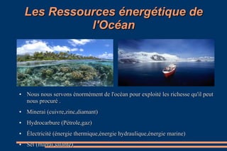 Les Ressources énergétique deLes Ressources énergétique de
l'Océanl'Océan
●
Nous nous servons énormément de l'océan pour exploité les richesse qu'il peutNous nous servons énormément de l'océan pour exploité les richesse qu'il peut
nous procuré .nous procuré .
●
Minerai (cuivre,zinc,diamant)Minerai (cuivre,zinc,diamant)
●
Hydrocarbure (Pétrole,gaz)Hydrocarbure (Pétrole,gaz)
●
Électricité (énergie thermique,énergie hydraulique,énergie marine)Électricité (énergie thermique,énergie hydraulique,énergie marine)
●
Sel (marrai salante)Sel (marrai salante)
 