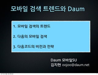 1. 모바일 검색의 트렌드

               2. 다음의 모바일 검색

               3. 다음코드의 비전과 전략


                                Daum 모바일SU
                                김지현 oojoo@daum.net

	    	    	 
 