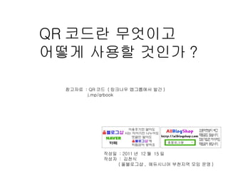 QR 코드란 무엇이고  어떻게 사용할 것인가 ? 작성일  : 2011 년  12 월  15 일  작성자  :  김천식  ( 올블로그샵 ,  에듀시니어 부천지역 모임 운영 ) 참고자료  : QR 코드  ( 링크나우 앱그룹에서 발간 ) j.mp/qrbook  