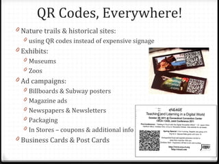 QR Codes, Everywhere!
0 Nature trails & historical sites:
  0 using QR codes instead of expensive signage
0 Exhibits:
  0 Museums
  0 Zoos
0 Ad campaigns:
  0 Billboards & Subway posters
  0 Magazine ads
  0 Newspapers & Newsletters
  0 Packaging
  0 In Stores – coupons & additional info
0 Business Cards & Post Cards
 