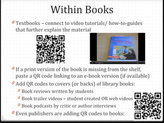Within Books
0 Textbooks – connect to video tutorials/ how-to-guides
 that further explain the material




0 If a print version of the book is missing from the shelf,
  paste a QR code linking to an e-book version (if available)
0 Add QR codes to covers (or backs) of library books:
  0 Book reviews written by students
  0 Book trailer videos – student created OR web videos
  0 Book podcasts by critic or author interviews
0 Even publishers are adding QR codes to books:
 