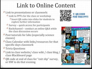 Link to Online Content
0 Link to presentations or classwork:
   0 Link to PPTs for the class or workshop
       0 Insert QR codes into slides for students to
         explore further information
    0 Survey – quick access for participants
    0 Backchannel – conduct an online Q&A while
      the class discussion occurs
0 Post tutorials for labs (especially science
    classes)
0   Class Calendar with links/resources for that
    specific days classwork
0   Trivia Questions
0   Link to class website/ class wiki / class blog /
    class Blackboard page
0   QR code at end of class for “exit slip” survey,
    or HW to do that evening
 