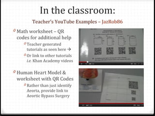 In the classroom:
        Teacher’s YouTube Examples – JazRob86
0 Math worksheet – QR
 codes for additional help
    0 Teacher generated
      tutorials as seen here 
    0 Or link to other tutorials
      i.e. Khan Academy videos

0 Human Heart Model &
 worksheet with QR Codes
    0 Rather than just identify
     Aeorta, provide link to
     Aeortic Bypass Surgery
 