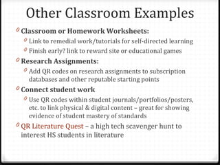 Other Classroom Examples
0 Classroom or Homework Worksheets:
  0 Link to remedial work/tutorials for self-directed learning
  0 Finish early? link to reward site or educational games
0 Research Assignments:
  0 Add QR codes on research assignments to subscription
    databases and other reputable starting points
0 Connect student work
  0 Use QR codes within student journals/portfolios/posters,
    etc. to link physical & digital content – great for showing
    evidence of student mastery of standards
0 QR Literature Quest – a high tech scavenger hunt to
 interest HS students in literature
 