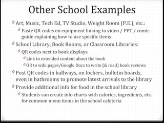 Other School Examples
0 Art, Music, Tech Ed, TV Studio, Weight Room (P.E.), etc.:
  0 Paste QR codes on equipment linking to video / PPT / comic
    guide explaining how to use specific items
0 School Library, Book Rooms, or Classroom Libraries:
  0 QR codes next to book displays
    0 Link to extended content about the book
    0 OR to wiki pages/Google Docs to write (& read) book reviews
0 Post QR codes in hallways, on lockers, bulletin boards,
  even in bathrooms to promote latest arrivals to the library
0 Provide additional info for food in the school library
  0 Students can create info charts with calories, ingredients, etc.
    for common menu items in the school cafeteria
 