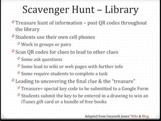 Scavenger Hunt – Library
0 Treasure hunt of information – post QR codes throughout
  the library
0 Students use their own cell phones
  0 Work in groups or pairs
0 Scan QR codes for clues to lead to other clues
  0 Some ask questions
  0 Some lead to wiki or web pages with further info
  0 Some require students to complete a task
0 Leading to uncovering the final clue & the “treasure”
  0 Treasure= special key code to be submitted to a Google Form
  0 Students submit the key to be entered in a drawing to win an
    iTunes gift card or a bundle of free books

                                   Adapted from Gwyneth Jones’ Wiki & Blog
 