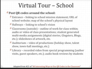 Virtual Tour – School
0 Post QR codes around the school:
  0 Entrance – linking to school mission statement; URL of
      school website; map of the school’s physical layout
  0   Hallways – linking to school’s vision
  0   Classrooms (outside) – outline of work for class within;
      audio or video of class presentations; student generated
      multi-media assignments (digital stories, Glogsters, Blogs,
      etc.); slideshows of artwork, etc.
  0   Auditorium – video of productions (holiday show, talent
      show, town-hall meetings, etc.)
  0   Library – recorded video from special programming (author
      visits, guest speakers, etc.); audio book reviews by students



       Adapted from #21 of “40 Interesting Ways to Use QR Codes in the Classroom”
 