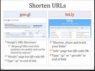 Shorten URLs
             goo.gl                               bit.ly




0 Google’s URL Shortener               0 “Shorten, share and track
   0 “All goo.gl URLs and click          your links”
     analytics are public and can be   0 “Info” page has QR code OR
     shared by anyone.”
0 “Details” page has QR code OR        0 Type “.qr” or “.qrcode” to
0 Type “.qr” to end of link              end of link
 