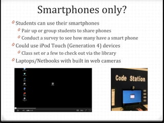 Smartphones only?
0 Students can use their smartphones
  0 Pair up or group students to share phones
  0 Conduct a survey to see how many have a smart phone
0 Could use iPod Touch (Generation 4) devices
  0 Class set or a few to check out via the library
0 Laptops/Netbooks with built in web cameras
 