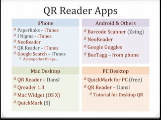 QR Reader Apps
             iPhone               Android & Others
0   Paperlinks – iTunes      0 Barcode Scanner (Zxing)
0   I Nigma - iTunes         0 NeoReader
0   NeoReader
0   QR Reader – iTunes       0 Google Goggles
0   Google Search – iTunes   0 BeeTagg – from phone
    0 Among other things…


          Mac Desktop                PC Desktop
0 QR Reader – Dansl          0 QuickMark for PC (free)
0 Qreader 1.3                0 QR Reader – Dansl
0 Mac Widget (OS X)            0 Tutorial for Desktop QR
0 QuickMark ($)
 