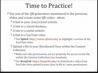 Time to Practice!
0 Use one of the QR generators mentioned in the previous
 slides and create some QR codes - ideas:
  0 A link to your class/school website
  0 A link to a school database
  0 A link to a useful website
  0 A link to a YouTube video
    0 Use Splicd: http://www.splicd.com/ to highlight a section of the
      YouTube video
  0 Upload a file to your Blackboard Class within the Content
    Collection
    0 Make sure the permissions are set properly for access to the file
      within the Content Collection (see handout)
    0 Use KeepVid: http://keepvid.com/ to download a video from
      YouTube then upload it your class in Bb w/ open permissions
 