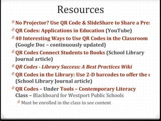 Resources
0 No Projector? Use QR Code & SlideShare to Share a Presenta
0 QR Codes: Applications in Education (YouTube)
0 40 Interesting Ways to Use QR Codes in the Classroom
  (Google Doc – continuously updated)
0 QR Codes Connect Students to Books (School Library
  Journal article)
0 QR Codes - Library Success: A Best Practices Wiki
0 QR Codes in the Library: Use 2-D barcodes to offer the coole
  (School Library Journal article)
0 QR Codes – Under Tools – Contemporary Literacy
  Class – Blackboard for Westport Public Schools
  0 Must be enrolled in the class to see content
 