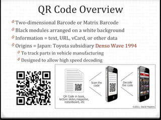 QR Code Overview
0 Two-dimensional Barcode or Matrix Barcode
0 Black modules arranged on a white background
0 Information = text, URL, vCard, or other data
0 Origins = Japan: Toyota subsidiary Denso Wave 1994
  0 To track parts in vehicle manufacturing
  0 Designed to allow high speed decoding
 