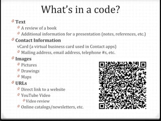 What’s in a code?
0 Text
   0 A review of a book
   0 Additional information for a presentation (notes, references, etc.)
0 Contact Information
   vCard (a virtual business card used in Contact apps)
   0 Mailing address, email address, telephone #s, etc.
0 Images
   0 Pictures
   0 Drawings
   0 Maps
0 URLs
   0 Direct link to a website
   0 YouTube Video
      0 Video review
   0 Online catalogs/newsletters, etc.
 