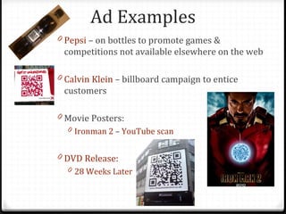 Ad Examples
0 Pepsi – on bottles to promote games &
 competitions not available elsewhere on the web

0 Calvin Klein – billboard campaign to entice
 customers

0 Movie Posters:
  0 Ironman 2 – YouTube scan


0 DVD Release:
  0 28 Weeks Later
 