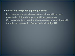 • Que es un código QR y para que sirve?
• Es un sistema que permite almacenar información en una
especie de código de barras de última generación.
Con la ayuda de un móvil podemos recuperar esta información
tan solo con apuntar la cámara hacia el código QR
 