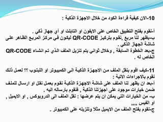 10-‫االن‬‫خالل‬ ‫من‬ ‫الكود‬ ‫قراءة‬ ‫كيفية‬‫االجهزة‬‫الذكية‬:
‫أ‬-‫على‬ ‫الخاص‬ ‫التطبيق‬ ‫بفتح‬ ‫نقوم‬‫االيفون‬‫او‬‫التابلت‬‫او‬‫ذكي‬ ‫جهاز‬ ‫أي‬.
‫ب‬-‫مربع‬ ‫لنا‬ ‫يظهر‬,‫بتركيبز‬ ‫نقبوم‬QR-CODE‫علبى‬ ‫الظباهر‬ ‫المرببع‬ ‫مركبز‬ ‫فبي‬ ‫ليكبون‬
‫الذكي‬ ‫الجهاز‬ ‫شاشة‬.
‫ج‬-‫السابقة‬ ‫الخطوة‬ ‫بعد‬,‫تبم‬ ‫البذي‬ ‫الملف‬ ‫تنزيل‬ ‫يتم‬ ‫ثواني‬ ‫وخالل‬‫انشباء‬QR-CODE
‫له‬ ‫الخاص‬.
11-‫كيف‬‫اقوم‬‫مبن‬ ‫الملف‬ ‫بنقل‬‫االجهبزة‬‫الذكيبة‬‫البى‬‫الكمبيبوتر‬‫او‬‫اللبتبوب‬‫لعمب‬ ‫؟؟‬‫ذلبك‬ ‫ل‬
‫نقوم‬‫باالجراءات‬‫االتية‬:
‫أ‬-‫بعد‬‫ان‬‫شاشة‬ ‫على‬ ‫الملف‬ ‫لنا‬ ‫يظهر‬‫االجهبزة‬‫نقبل‬ ‫بعمبل‬ ‫نقبوم‬ ‫الذكيبة‬‫او‬‫ارسبال‬‫للم‬‫لبف‬
‫على‬ ‫موجود‬ ‫خيارات‬ ‫ضمن‬‫اجهزتنا‬‫الذكية‬,‫فنقوم‬‫بارساله‬‫اليه‬.
‫ب‬-‫يمكن‬ ‫التي‬ ‫الخيارات‬ ‫من‬‫ان‬‫عرضها‬ ‫يتم‬:‫الملف‬ ‫نقل‬‫الى‬‫الدروبوكس‬,‫او‬‫االي‬‫ميل‬,
‫او‬‫الفيس‬,,,,
‫ج‬-‫من‬ ‫الملف‬ ‫بفتح‬ ‫نقوم‬‫االيميل‬‫الكمبيوتر‬ ‫على‬ ‫وتنزيله‬ ‫مثال‬.
 