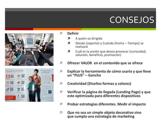CONSEJOS
 Definir
 A quien va dirigida
 Dónde (soporte) y Cuándo (Fecha – Tiempo) se
realizará
 Cuál es la acción que desea provocar (curiosidad,
solución, beneficio, promoción)
 Ofrecer VALOR en el contenido que se ofrece
 Explicar la herramienta de cómo usarla y que lleve
un “PLUS” – Gancho
 Creatividad (Diseños formas y colores)
 Verificar la página de llegada (Landing Page) y que
este optimizada para diferentes dispositivos
 Probar estrategias diferentes. Medir el impacto
 Que no sea un simple objeto decorativo sino
que cumpla una estrategia de marketing
 