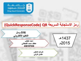 ‫السريعة‬ ‫االستجابة‬ ‫رمز‬QR(QuickResponseCode)
516‫وسل‬
‫اإللكتروني‬ ‫التعليم‬
‫الطالب‬ ‫إعداد‬
‫القحطاني‬ ‫محمد‬ ‫عاطف‬
436107530
‫الدكتور‬ ‫إشراف‬
‫التركي‬ ‫عثمان‬
1437‫هـ‬
2015‫م‬
 