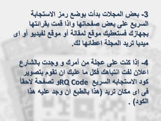 3-‫االستجابة‬ ‫رمز‬ ‫بوضع‬ ‫بدأت‬ ‫المجالت‬ ‫بعض‬
‫السريع‬‫على‬‫بقرائتها‬ ‫قمت‬ ‫واذا‬ ‫صفحاتها‬ ‫بعض‬
‫لفيديو‬ ‫موقع‬ ‫أو‬ ‫لمقالة‬ ‫موقع‬ ‫فستعطيك‬ ‫بجهازك‬‫اى‬ ‫أو‬
‫لك‬ ‫اعطائها‬ ‫المجلة‬ ‫تريد‬ ‫ميديا‬.
4-‫بالشارع‬ ‫وجدت‬ ‫و‬ ‫أمرك‬ ‫من‬ ‫عجلة‬ ‫على‬ ‫كنت‬ ‫إذا‬
‫بتصو‬ ‫تقوم‬ ‫ان‬ ‫عليك‬ ‫ما‬ ‫فكل‬ ‫انتباهك‬ ‫لفت‬ ‫اعالن‬‫ير‬
‫السريع‬ ‫االستجابه‬ ‫كود‬RQ Codeً‫ا‬‫الحق‬ ‫تصفحة‬ ‫و‬
‫تريد‬ ‫مكان‬ ‫اى‬ ‫فى‬(‫هذا‬ ‫عليه‬ ‫وجد‬ ‫ان‬ ‫بالطبع‬ ‫هذا‬
‫الكود‬. )
 