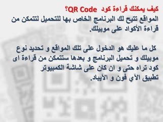 ‫كود‬ ‫قراءة‬ ‫يمكنك‬ ‫كيف‬QR Code‫؟‬
‫لتتم‬ ‫للتحميل‬ ‫بها‬ ‫الخاص‬ ‫البرنامج‬ ‫لك‬ ‫تتيح‬ ‫المواقع‬‫من‬ ‫كن‬
‫موبيلك‬ ‫على‬ ‫األكواد‬ ‫قراءة‬.
‫نوع‬ ‫تحديد‬ ‫و‬ ‫المواقع‬ ‫تلك‬ ‫على‬ ‫الدخول‬ ‫هو‬ ‫عليك‬ ‫ما‬ ‫كل‬
‫قراءة‬ ‫من‬ ‫ستتمكن‬ ‫بعدها‬ ‫و‬ ‫البرنامج‬ ‫تحميل‬ ‫و‬ ‫موبيلك‬‫اى‬
‫الكمبيوتر‬ ‫شاشة‬ ‫على‬ ‫كان‬ ‫ان‬ ‫و‬ ‫حتى‬ ‫تراه‬ ‫كود‬
‫و‬ ‫فون‬ ‫اآلي‬ ‫تطبيق‬‫اآليباد‬.
 
