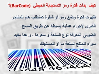 ‫للمتاجر‬ ‫هام‬ ‫كمتطلب‬ ‫شفرة‬ ‫أو‬ ‫رمز‬ ‫وضع‬ ‫فكرة‬ ‫ظهرت‬
‫المسح‬ ‫طريق‬ ‫عن‬ ‫بسيطة‬ ‫عملية‬ ‫إلجراء‬ ‫الكبرى‬
‫الضوئى‬‫مفيد‬ ‫هذا‬ ‫و‬ ، ‫سعرها‬ ‫و‬ ‫السلعة‬ ‫نوع‬ ‫لمعرفة‬
‫للمستهلك‬ ‫او‬ ‫ما‬ ‫لسلعة‬ ‫للمنتج‬ ‫سواء‬
‫رمز‬ ‫فكرة‬ ‫بدأت‬ ‫كيف‬‫الخيطي‬ ‫االستجابة‬(BarCode)‫؟‬
 