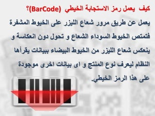 ‫المشفرة‬ ‫الخيوط‬ ‫على‬ ‫الليزر‬ ‫شعاع‬ ‫مرور‬ ‫طريق‬ ‫عن‬ ‫يعمل‬
‫فتمتص‬‫انعكاسة‬ ‫دون‬ ‫تحول‬ ‫و‬ ‫الشعاع‬ ‫السوداء‬ ‫الخيوط‬‫و‬
‫يقرأها‬ ‫ببيانات‬ ‫البيضاء‬ ‫الخيوط‬ ‫من‬ ‫الليزر‬ ‫شعاع‬ ‫ينعكس‬
‫موجودة‬ ‫اخرى‬ ‫بيانات‬ ‫اى‬ ‫و‬ ‫المنتج‬ ‫نوع‬ ‫ليعرف‬ ‫النظام‬
‫الخيطي‬ ‫الرمز‬ ‫هذا‬ ‫على‬.
‫كيف‬‫الخيطي‬ ‫االستجابة‬ ‫رمز‬ ‫يعمل‬(BarCode)‫؟‬
 