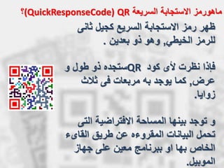 ‫السريعة‬ ‫االستجابة‬ ‫ماهورمز‬QR(QuickResponseCode)‫؟‬
‫ثانى‬ ‫كجيل‬ ‫السريع‬ ‫االستجابة‬ ‫رمز‬ ‫ظهر‬
‫الخيطي‬ ‫للرمز‬,‫بعدين‬ ‫ذو‬ ‫وهو‬.
‫فإذا‬‫كود‬ ‫ألى‬ ‫نظرت‬QR‫و‬ ‫طول‬ ‫ذو‬ ‫ستجده‬
‫عرض‬,‫ثالث‬ ‫فى‬ ‫مربعات‬ ‫به‬ ‫يوجد‬ ‫كما‬
‫زوايا‬.
‫و‬‫الت‬ ‫االفتراضية‬ ‫المساحة‬ ‫بينها‬ ‫توجد‬‫ى‬
‫القاى‬ ‫طريق‬ ‫عن‬ ‫المقروءه‬ ‫البيانات‬ ‫تحمل‬‫ء‬
‫جهاز‬ ‫على‬ ‫معين‬ ‫ببرنامج‬ ‫او‬ ‫بها‬ ‫الخاص‬
‫الموبيل‬.
 