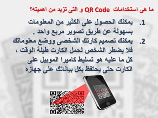‫استخدامات‬ ‫هى‬ ‫ما‬QR Code‫و‬‫اهميته؟‬ ‫من‬ ‫تزيد‬ ‫التى‬
.1‫يمكنك‬‫المعلومات‬ ‫من‬ ‫الكثير‬ ‫على‬ ‫الحصول‬
‫واحد‬ ‫مربع‬ ‫تصوير‬ ‫طريق‬ ‫عن‬ ‫بسهولة‬.
.2‫يمكنك‬‫معلو‬ ‫ووضع‬ ‫الشخصى‬ ‫كارتك‬ ‫تصميم‬‫ماتك‬
‫فال‬‫الوقت‬ ‫طيلة‬ ‫الكارت‬ ‫لحمل‬ ‫الشخص‬ ‫يضطر‬،
‫على‬ ‫الموبيل‬ ‫كاميرا‬ ‫تسليط‬ ‫هو‬ ‫عليه‬ ‫ما‬ ‫كل‬
‫جهاز‬ ‫على‬ ‫بياناتك‬ ‫بكل‬ ‫يحتفظ‬ ‫حتى‬ ‫الكارت‬‫ه‬
 