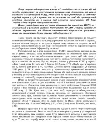 10
Якщо сторона обвинувачення вжила всіх необхідних та залежних від неї
заходів, спрямованих на розсекречення процесуальних документів, які стали
підставою для проведення НСРД, однак вони не були розсекречені до моменту
передачі справи у суд з причин, що не залежали від волі або процесуальної
поведінки прокурора, то в такому разі порушень вимог статті 290 КПК
України з боку сторони обвинувачення немає.
Процесуальні документи, які стали підставою для проведення НСРД, не є
документами у розумінні частини другої статті 99 КПК України, оскільки не
містять зафіксованих та зібраних оперативними підрозділами фактичних
даних про протиправні діяння окремих осіб або групи осіб
Таким чином, на противагу обов`язку сторони обвинувачення до моменту
направлення обвинувального акта до суду розкрити всі докази, пов`язані зі справою,
шляхом надання доступу до матеріалів справи, може виникнути ситуація, за якої
надання певних матеріалів на цій стадії є неможливим з огляду на державні інтереси
щодо збереження певної інформації у таємниці.
Європейський суд з прав людини (далі - ЄСПЛ) неодноразово вказував на те,
що у деяких випадках може виникати необхідність не розкривати певні докази
стороні захисту з метою забезпечення основних прав інших осіб або захисту
важливих суспільних інтересів, адже їхнє життя, свобода чи безпека також можуть
бути поставлені під загрозу. Про це, зокрема, йдеться у рішеннях ЄСПЛ у справах
«Леас (Leas) проти Естонії» від 6 березня 2012 року, § 78, «Якуба проти України»
від 12 лютого 2019 року, § 44, «Доорсон (Doorson) проти Нідерландів», 26 березня
1996 року, § 70. У таких випадках у кримінальному провадженні виникають
конкуруючі інтереси, такі як національна безпека або необхідність захищати свідків
у випадку ризику переслідування або використання таємних методів розслідування
злочину, які повинні бути протиставлені правам обвинуваченого.
Право на розкриття відповідних доказів згідно з правовими позиціями ЄСПЛ
не є абсолютним. Однак, згідно з пунктом 1 статті 6 Конвенції допускаються лише
такі заходи, які обмежують права захисту, що є суворо необхідними (рішення ЄСПЛ
у справі « Ван Мехелен ( Van Mechelen ) та інші проти Нідерландів» від 23 квітня
1997 року, § 58). Крім цього, для того, щоб гарантувати обвинуваченому
справедливий судовий розгляд, будь-які труднощі, які викликають обмеження
захисту своїх прав, повинні бути належним чином урівноважені та компенсовані
процедурами, яких дотримуються національні судові органи (mutatis mutandis,
рішення ЄСПЛ у справах «Роу та Девіс (Rowe та Davis) проти Сполученого
Королівства» від 16 лютого 2000 року, § 61, «Леас (Leas) проти Естонії», цит. вище,
§ 78).
Потрібно врахувати й те, що рішення про відмову у знятті грифу секретності
не завжди є остаточним. Якщо на стадії досудового розслідування у розсекреченні
було відмовлено, таке рішення може бути переглянуте комісією з урахуванням
зміни важливості цих матеріалів після передачі справи щодо обвинуваченого до
суду. У разі зняття грифу секретності з таких процесуальних документів на стадії
 