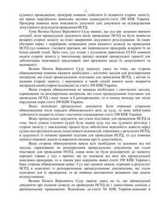 11
судового провадження, прокурор повинен здійснити їх відкриття стороні захисту,
що прямо передбачено вимогами частини одинадцятої статті 290 КПК України.
Прокурор повинен мати можливість долучити такі документи на підтвердження
допустимості результатів проведення НСРД.
Тому Велика Палата Верховного Суду вважає, що суд має детально вивчати
ситуації, коли процесуальні документи щодо проведених НСРД не були повністю
розкриті стороні захисту на етапі завершення досудового розслідування. За таких
обставин поряд з перевіркою дотримання умов наданого дозволу на проведення
НСРД суд повинен з`ясувати причини, які перешкодили прокурору відкрити їх на
більш ранній стадії. Крім того, суд згідно з усталеною практикою ЄСПЛ повинен
надати стороні захисту у змагальному процесі належні процесуальні гарантії для
забезпечення можливості представити свої аргументи щодо їх допустимості та
належності.
Велика Палата Верховного Суду акцентує увагу на тому, що сторона
обвинувачення повинна вживати необхідних і достатніх заходів для розсекречення
матеріалів, які стали процесуальною підставою для проведення НСРД, з метою їх
надання стороні захисту, і виконувати в такий спосіб вимоги щодо відкриття
матеріалів іншій стороні відповідно до статті 290 КПК України.
Якщо сторона обвинувачення не вживала необхідних і своєчасних заходів,
спрямованих на розсекречення матеріалів, які стали процесуальною підставою для
проведення НСРД і яких немає в її розпорядженні, то в такому випадку має місце
порушення норм статті 290 КПК України.
Якщо відповідні процесуальні документи були отримані стороною
обвинувачення після передачі обвинувального акта до суду, то вона зобов`язана
здійснити їх відкриття згідно з частиною одинадцятою статті 290 КПК України.
Якщо процесуальні документи, які стали підставою для проведення НСРД (в
тому числі ухвала слідчого судді) були надані суду під час судового розгляду і
стороні захисту у змагальному процесі була забезпечена можливість довести перед
судом свої аргументи щодо допустимості відомостей, отриманих у результаті НСРД,
в сукупності із оцінкою правової підстави для проведення НСРД, то суд повинен
оцінити отримані докази та вирішити питання про їх допустимість.
Якщо сторона обвинувачення вжила всіх необхідних та залежних від неї
заходів, спрямованих на розсекречення процесуальних документів, які стали
підставою для проведення НСРД, однак вони не були розсекречені до моменту
передачі справи у суд з причин, що не залежали від волі або процесуальної
поведінки прокурора, то в такому разі порушень вимог статті 290 КПК України з
боку сторони обвинувачення немає. Суд має оцінити докази, отримані в результаті
НСРД в комплексі із розсекреченими процесуальними документами, які стали
підставою для їх проведення, та не повинен автоматично визнавати такі докази
недопустимими.
Велика Палата Верховного Суду звертає увагу на те, що процесуальні
документи про надання дозволу на проведення НСРД не є самостійним доказом у
кримінальному провадженні. Відповідно до статті 84 КПК України доказами в
 